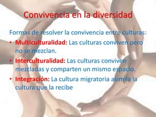 Convivencia en la diversidad
Formas de resolver la convivencia entre culturas:
• Multiculturalidad: Las culturas conviven pero
no se mezclan.
• Interculturalidad: Las culturas conviven
mezcladas y comparten un mismo espacio.
• Integración: La cultura migratoria asimila la
cultura que la recibe
 