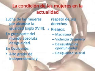 La condición de las mujeres en la
actualidad
Lucha de las mujeres
por alcanzar la
igualdad (siglo XVIII).
En gran parte del
mundo absoluta
desigualdad.
En Occidente:
• Alto grado de
independencia y
respeto de sus
derechos
• Riesgos:
– Machismo
– Violencia de género
– Desigualdad de
oportunidades
– Desigualdad salarial
 