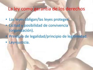 La ley como garantía de los derechos
• Las leyes obligan/las leyes protegen.
• Licitud y posibilidad de convivencia
(organización).
• Principio de legalidad/principio de legitimidad.
• Ley=justicia.
 