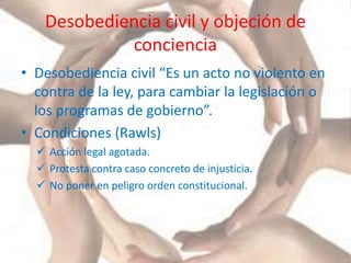 Desobediencia civil y objeción de
conciencia
• Desobediencia civil “Es un acto no violento en
contra de la ley, para cambiar la legislación o
los programas de gobierno”.
• Condiciones (Rawls)
 Acción legal agotada.
 Protesta contra caso concreto de injusticia.
 No poner en peligro orden constitucional.
 