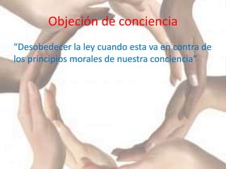 Objeción de conciencia
“Desobedecer la ley cuando esta va en contra de
los principios morales de nuestra conciencia”
 