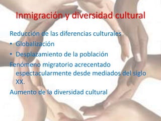 Inmigración y diversidad cultural
Reducción de las diferencias culturales
• Globalización
• Desplazamiento de la población
Fenómeno migratorio acrecentado
espectacularmente desde mediados del siglo
XX.
Aumento de la diversidad cultural
 
