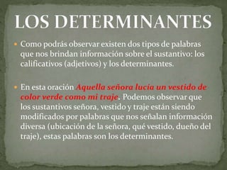  Como podrás observar existen dos tipos de palabras
que nos brindan información sobre el sustantivo: los
calificativos (adjetivos) y los determinantes.
 En esta oración Aquella señora lucía un vestido de
color verde como mi traje. Podemos observar que
los sustantivos señora, vestido y traje están siendo
modificados por palabras que nos señalan información
diversa (ubicación de la señora, qué vestido, dueño del
traje), estas palabras son los determinantes.
 
