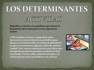 Identifica y clasifica las palabras que tienen la
función de determinantes en los siguientes
textos:
1) Mi nombre es Irene y tengo doce años.
Aprovecho esta sección de su periódico para
llamar la atención sobre el estado de abandono
en que se encuentran algunas calles de nuestra
ciudad. Este verano comenzaron unas obras que
enseguida quedaron paradas y todavía no han
terminado. Varias calles están levantadas y en
cuatro plazas están las baldosas sin colocar.
 