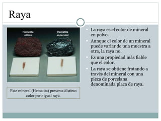 La raya es el color de mineral en polvo. Aunque el color de un mineral puede variar de una muestra a otra, la raya no. Es una propiedad más fiable que el color. La raya se obtiene frotando a través del mineral con una pieza de porcelana denominada placa de raya. Raya Este mineral (Hematita) presenta distinto color pero igual raya. 