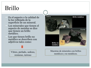 Es el aspecto o la calidad de la luz reflejada de la superficie de un mineral. Los minerales que tienen el aspecto de metales se dice que tienen un brillo metálico. Los que tienen brillo no metálico se describen con adjetivos tales como: Brillo Muestras de minerales con brillos metálicos y no metálicos. Vítreo, perlado, sedoso, resinoso, terroso 
