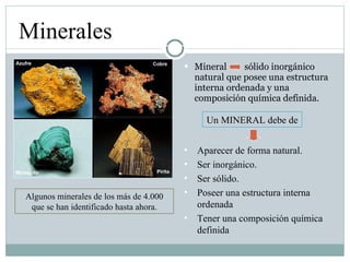 Mineral  sólido inorgánico natural que posee una estructura interna ordenada y una composición química definida. Minerales Algunos minerales de los más de 4.000 que se han identificado hasta ahora. Aparecer de forma natural. Ser inorgánico. Ser sólido. Poseer una estructura interna ordenada Tener una composición química definida Un MINERAL debe de 