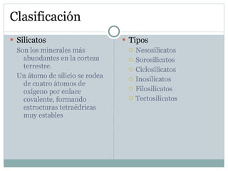 Clasificación Silicatos Son los minerales más abundantes en la corteza terrestre. Un átomo de silicio se rodea de cuatro átomos de oxígeno por enlace covalente, formando estructuras tetraédricas muy estables Tipos Nesosilicatos Sorosilicatos Ciclosilicatos Inosilicatos Filosilicatos Tectosilicatos 