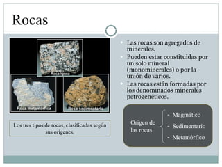 Las rocas son agregados de minerales. Pueden estar constituidas por un solo mineral (monominerales) o por la unión de varios. Las rocas están formadas por los denominados minerales petrogenéticos. Rocas Los tres tipos de rocas, clasificadas según sus orígenes. Origen de las rocas Magmático Sedimentario Metamórfico 