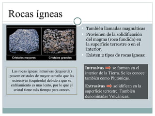 También llamadas magmáticas Provienen de la solidificación del magma (roca fundida) en la superficie terrestre o en el interior. Existen 2 tipos de rocas ígneas: Rocas ígneas Intrusivas   se forman en el interior de la Tierra. Se les conoce también como Plutónicas. Extrusivas   solidifican en la superficie terrestre. También denominadas Volcánicas. Las rocas ígneas intrusivas (izquierda) poseen cristales de mayor tamaño que las extrusivas (izquierda) debido a que su enfriamiento es más lento, por lo que el cristal tiene más tiempo para crecer. 