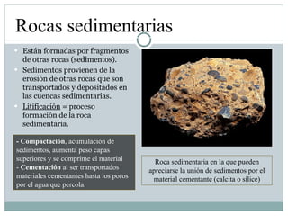 Están formadas por fragmentos de otras rocas (sedimentos). Sedimentos provienen de la erosión de otras rocas que son transportados y depositados en las cuencas sedimentarias. Litificación  = proceso formación de la roca sedimentaria. Rocas sedimentarias Roca sedimentaria en la que pueden apreciarse la unión de sedimentos por el material cementante (calcita o sílice) - Compactación , acumulación de sedimentos, aumenta peso capas superiores y se comprime el material -  Cementación  al ser transportados materiales cementantes hasta los poros por el agua que percola. 