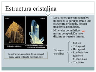 Los átomos que componen los minerales se agrupan según una estructura ordenada. Poseen una forma geométrica. Minerales polimórficos  misma composición pero distinta estructura interna. Estructura cristalina La estructura cristalina de un mineral puede verse reflejada externamente. Sistemas cristalinas Cúbico -  Tetragonal -  Hexagonal -  Romboédrico -  Rómbico -  Monoclínico -  Triclínico 