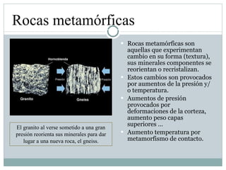 Rocas metamórficas son aquellas que experimentan cambio en su forma (textura), sus minerales componentes se reorientan o recristalizan. Estos cambios son provocados por aumentos de la presión y/o temperatura. Aumentos de presión provocados por deformaciones de la corteza, aumento peso capas superiores … Aumento temperatura por metamorfismo de contacto. Rocas metamórficas El granito al verse sometido a una gran presión reorienta sus minerales para dar lugar a una nueva roca, el gneiss. 