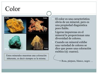 El color es una característica obvia de un mineral, pero es una propiedad diagnóstica poco fiable. Ligeras impurezas en el mineral le proporcionan una diversidad de colores. Cuando un mineral exhibe una variedad de colores se dice que posee una coloración exótica (ej: cuarzo). Color Estos minerales muestran una coloración inherente, es decir siempre es la misma. Rosa, púrpura, blanco, negro … 