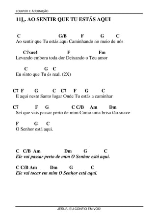 LOUVOR E ADORAÇÃO


 11L. AO SENTIR QUE TU ESTÁS AQUI


 C                     G/B        F        G      C
 Ao sentir que Tu estás aqui Caminhando no meio de nós

    C7sus4               F              Fm
 Levando embora toda dor Deixando o Teu amor

     C         G C
 Eu sinto que Tu és real. (2X)


C7 F      G         C C7      F     G        C
 E aqui neste Santo lugar Onde Tu estás a caminhar

C7         F    G             C C/B Am         Dm
 Sei que vais passar perto de mim Como uma brisa tão suave

 F       G      C
 O Senhor está aqui.



 C C/B Am                 Dm      G          C
 Ele vai passar perto de mim O Senhor está aqui.

 C C/B Am         Dm      G          C
 Ele vai tocar em mim O Senhor está aqui.




                       JESUS, EU CONFIO EM VÓS!
 