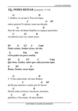 LOUVOR E ADORAÇÃO


12L. PODES REINAR (Louvemos - nº 715)

     G                            D
1. Senhor, eu sei que é Teu este lugar,
                    C                   G D7
todos querem Te adorar, toma tua direção.
         G                            D
Sim oh vem, oh Santo Espírito os espaços preencher,
     C           A7           D
reverência à tua voz vamos fazer.


D7       G      G7     C       Cm6
Podes reinar, Senhor Jesus, oh sim,
 G              Em         Am
o Teu poder teu povo sentirá.
D7       G       G7         C            Cm6
Que bom, Senhor, saber que estás presente aqui.
G       D7             G
Reina, Senhor, neste lugar.

     G                            D
2. Visita cada irmão, oh meu Senhor,
                C                    G   D7
dá-lhe paz interior e razões pra Te louvar
     G                      D
Desfaz todas tristezas, incertezas, desamor,
   C             A7             D
glorifica o Teu nome, oh meu Senhor

                   CANTANDO A GLÓRIA DO SENHOR!
 