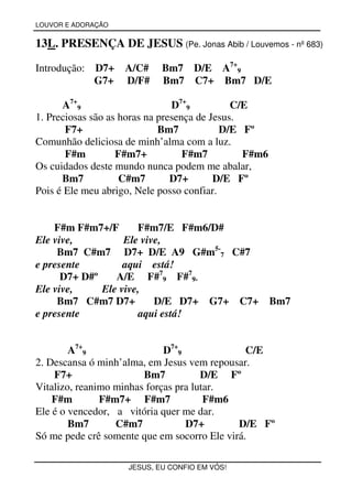 LOUVOR E ADORAÇÃO


13L. PRESENÇA DE JESUS (Pe. Jonas Abib / Louvemos - nº 683)

Introdução:   D7+   A/C#    Bm7 D/E A7+9
              G7+   D/F#    Bm7 C7+ Bm7 D/E

      A7+9                      D7+9          C/E
1. Preciosas são as horas na presença de Jesus.
       F7+                   Bm7           D/E Fº
Comunhão deliciosa de minh’alma com a luz.
       F#m         F#m7+           F#m7         F#m6
Os cuidados deste mundo nunca podem me abalar,
      Bm7           C#m7        D7+       D/E Fº
Pois é Ele meu abrigo, Nele posso confiar.


    F#m F#m7+/F       F#m7/E F#m6/D#
Ele vive,          Ele vive,
     Bm7 C#m7 D7+ D/E A9 G#m5-7 C#7
e presente         aqui está!
      D7+ D#º    A/E F#79 F#79-
Ele vive,     Ele vive,
     Bm7 C#m7 D7+         D/E D7+ G7+ C7+              Bm7
e presente            aqui está!


        A7+9                 D7+9              C/E
2. Descansa ó minh’alma, em Jesus vem repousar.
    F7+                 Bm7           D/E Fº
Vitalizo, reanimo minhas forças pra lutar.
    F#m        F#m7+ F#m7              F#m6
Ele é o vencedor, a vitória quer me dar.
        Bm7       C#m7            D7+        D/E Fº
Só me pede crê somente que em socorro Ele virá.

                    JESUS, EU CONFIO EM VÓS!
 