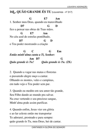 LOUVOR E ADORAÇÃO


16L. QUÃO GRANDE ÉS TU (Louvemos - nº 317)

                 G            E7      Am
1. Senhor meu Deus, quando eu maravilhado
          D7                     G    D
fico a pensar nas obras de Tuas mãos.
          G       E7         Am
No céu azul de estrelas pontilhado,
         D7                   G     D
o Teu poder mostrando a criação

          G     C             G     Em
Então minh’alma canta a Ti, Senhor:
               Am D7                  G
Quão grande és Tu!      Quão grande és Tu. (2X)


2. Quando a vagar nas matas e florestas
o passaredo alegre ouço a cantar.
Olhando os montes, vales e campinas,
em tudo vejo o Teu poder sem par.

3. Quando eu medito em seu amor tão grande,
Seu Filho dando ao mundo pra salvar.
Na cruz vertendo o seu precioso sangue,
Minh’alma pode assim purificar.

4. Quando enfim, Jesus vier em glória
e ao lar celeste então me transportar
Te adorarei, prostrado e para sempre:
quão grande és Tu, meu Deus, hei de cantar.
                  CANTANDO A GLÓRIA DO SENHOR!
 