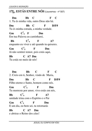 LOUVOR E ADORAÇÃO


17L. ESTÁS ENTRE NÓS (Louvemos - nº 507)

   Dm         Bb C                 F C
1. Tu és minha vida, outro Deus não há.
Dm            Bb C            F      D/F#
Tu és minha estrada, a minha verdade.
Gm       C79 F          Dm
Em tua Palavra eu caminharei,
 Bb           C79        F          A7
enquanto eu viver e até quando tu quiseres.
Gm         C79         F          Dm
Já não sentirei temor, pois estás aqui,
Bb          C A7 Dm
Tu estás no meio de nós!



   Dm           Bb      C        F      C
2. Creio em ti, Senhor, vindo de Maria,
Dm             Bb     C          F D/F#
Filho eterno e Santo, homem como nós.
Gm          C79         F          Dm
Tu morreste por amor, vivo estás em nós,
Bb        C79          F        A7
unidade trina com o Espírito e o Pai
Gm       C79        F           Dm
E um dia, eu bem sei, tu retornarás
Bb           C A7 Dm
e abriras o Reino dos céus!


                      JESUS, EU CONFIO EM VÓS!
 