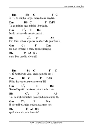 LOUVOR E ADORAÇÃO



   Dm         Bb     C               F C
3. Tu és minha força, outro Deus não há.
Dm          Bb C              F D/F#
Tu és minha paz, minha liberdade.
Gm         C79 F        Dm
Nada nesta vida nos separará.
Bb           C79     F           A7
Em Tuas mãos seguras minha vida guardarás.
Gm        C79         F         Dm
Eu não temerei o mal, Tu me livrarás
Bb          C A7 Dm
e no Teu perdão viverei!




   Dm          Bb C                F   C
4. Ó Senhor da vida, creio sempre em Ti!
Dm         Bb C            F     D/F#
Filho Salvador, eu espero em Ti!
Gm        C79          F           Dm
Santo Espírito de Amor, desce sobre nós.
Bb            C79       F            A7
Tu, de mil caminhos nos conduzes a uma fé.
Gm        C79        F         Dm
E por mil estradas onde andarmos nós,
Bb            C A7 Dm
qual semente, nos levarás!


                  CANTANDO A GLÓRIA DO SENHOR!
 