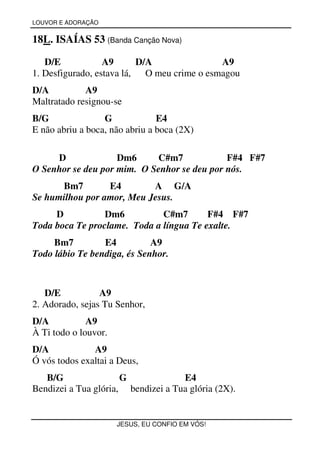 LOUVOR E ADORAÇÃO


18L. ISAÍAS 53 (Banda Canção Nova)

   D/E            A9       D/A                A9
1. Desfigurado, estava lá,   O meu crime o esmagou
D/A          A9
Maltratado resignou-se
B/G               G             E4
E não abriu a boca, não abriu a boca (2X)

     D              Dm6     C#m7             F#4 F#7
O Senhor se deu por mim. O Senhor se deu por nós.
      Bm7        E4        A G/A
Se humilhou por amor, Meu Jesus.
     D           Dm6          C#m7       F#4 F#7
Toda boca Te proclame. Toda a língua Te exalte.
     Bm7         E4          A9
Todo lábio Te bendiga, és Senhor.



   D/E           A9
2. Adorado, sejas Tu Senhor,
D/A           A9
À Ti todo o louvor.
D/A            A9
Ó vós todos exaltai a Deus,
   B/G                G             E4
Bendizei a Tua glória, bendizei a Tua glória (2X).


                      JESUS, EU CONFIO EM VÓS!
 