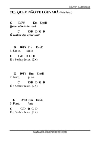 LOUVOR E ADORAÇÃO


21L. QUEM NÃO TE LOUVARÁ (Vida Reluz)


G    D/F#        Em Em/D
Quem não te louvará
     C        C/D D G D
Ó senhor dos exércitos?



   G D/F# Em        Em/D
1. Santo, santo
C     C/D D G D
É o Senhor Jesus. (2X)



    G D/F# Em Em/D
2. Justo,  justo
      C       C/D D G D
É o Senhor Jesus. (2X)



   G      D/F# Em Em/D
3. Forte,     forte
C       C/D D G D
É o Senhor Jesus. (2X)




                  CANTANDO A GLÓRIA DO SENHOR!
 