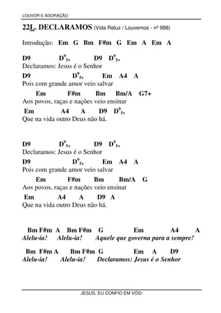 LOUVOR E ADORAÇÃO


22L. DECLARAMOS (Vida Reluz / Louvemos - nº 998)

Introdução: Em G Bm F#m G Em A Em A

D9           D95+         D9 D95+
Declaramos: Jesus é o Senhor
D9                D95+       Em A4 A
Pois com grande amor veio salvar
     Em         F#m       Bm      Bm/A G7+
Aos povos, raças e nações veio ensinar
Em            A4     A      D9 D95+
Que na vida outro Deus não há.


D9           D95+         D9 D95+
Declaramos: Jesus é o Senhor
D9                D95+       Em A4 A
Pois com grande amor veio salvar
     Em         F#m       Bm       Bm/A G
Aos povos, raças e nações veio ensinar
Em          A4       A     D9 A
Que na vida outro Deus não há.


 Bm F#m A Bm F#m G               Em          A4       A
Alelu-ia! Alelu-ia! Aquele que governa para a sempre!

 Bm F#m A    Bm F#m G           Em A         D9
Alelu-ia! Alelu-ia! Declaramos: Jesus é o Senhor



                    JESUS, EU CONFIO EM VÓS!
 