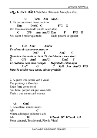LOUVOR E ADORAÇÃO


23L. GRATIDÃO (Vida Reluz / Ministério Adoração e Vida)

            C       G/B Am Am/G
1. Eu encontrei um amor perfeito
      Dm         Dm/C G                 F/G G
Um tesouro escondido diante deste altar
      C       G/B     Am Am/G Dm           F       F/G G
Seu valor é maior que tudo       Nada poderá se igualar


C         G/B Am7          Am/G
Te adorarei com todo o meu ser
                  Dm7     F            Am7      G
Quando estou mais perto de Ti Fortaleces o meu viver
C        G/B Am7         Am/G            Dm7     F
Te exaltarei com meu coração   Majestade, estou aqui
         Am7         G           C G/B Am Am/G F/G
Para Te render meu amor, minha gratidão


2. A quem irei, se tua voz é vida?
Tua presença é tão clara
É tão forte como o sol
Sou feliz, porque sei que vivo estás
Tudo o que me resta é te amar


   Ab      Gm7
3. Levantarei minhas mãos
Ab                     C
Minha adoração irá tocar o céu
Ab             Bb                  G7sus4 G7 G7sus4 G7
Forte cantarei, Te adorarei, Pão da Vida!

                   CANTANDO A GLÓRIA DO SENHOR!
 