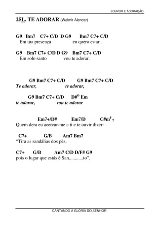 LOUVOR E ADORAÇÃO


25L. TE ADORAR (Walmir Alencar)


G9 Bm7 C7+ C/D D G9    Bm7 C7+ C/D
 Em tua presença    eu quero estar.

G9 Bm7 C7+ C/D D G9 Bm7 C7+ C/D
 Em solo santo    vou te adorar.



      G9 Bm7 C7+ C/D       G9 Bm7 C7+ C/D
Te adorar,           te adorar,

      G9 Bm7 C7+ C/D     D#O Em
te adorar,       vou te adorar


         Em7+/D#           Em7/D            C#m5-7
Quem dera eu acercar-me a ti e te ouvir dizer:

 C7+          G/B        Am7 Bm7
“Tira as sandálias dos pés,

C7+      G/B         Am7 C/D D/F# G9
pois o lugar que estás é San............to”.




                    CANTANDO A GLÓRIA DO SENHOR!
 