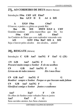 LOUVOR E ADORAÇÃO


27L. AO CORDEIRO DE DEUS (Walmir Alencar)

Introdução: F#m C#/F A/E Ebm7
            Bm A/C# D E       A4 A D/E

      A        E/G# F#m                C#m7
O louvor, o poder e a glória ao grande Rei
      Bm       Bb      D/E       D9/F# E/G# A C#/F
Gratidão renderei      pelas maravilhas que Ele fez
        F#m C#/F                A/E         Ebm7
Ao Cordeiro de Deus que com esplendor vencendo vem
    A/E              E/F# F#m Bm7 D/E A D/E
Seja o louvor pelos séculos dos séculos, amém!


28L. RESGATE (Adriana)

Introdução: C G/B      Am7    Am7/G      F   Em7       G (2X)

C9 G/B          Am7 Am7/G F               G
Procurei muito tempo o Senhor E ele me acolheu
C9         G/B       Am7 Am7/G F            G
Livrou-me de todos temores        Ele é meu Deus

C9 G/B Am7          Am7/G F                    G
Bendirei sempre o Senhor Porque os que buscam nada faltam
C9     G/B Am7 Am7/G F                 G
Glorificai comigo o Senhor Juntos o exaltemos

 Am7                Em7            F        C9
Os olhos do Senhor estão voltados Para os justos
Am7             Em7       F        G
Seus ouvidos atentos Aos Seus clamores
                  CANTANDO A GLÓRIA DO SENHOR!
 