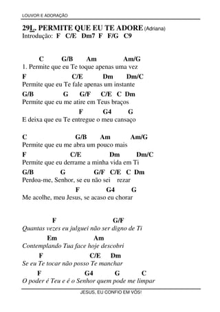 LOUVOR E ADORAÇÃO


29L. PERMITE QUE EU TE ADORE (Adriana)
Introdução: F C/E Dm7 F F/G C9


      C       G/B       Am           Am/G
1. Permite que eu Te toque apenas uma vez
F                 C/E        Dm       Dm/C
Permite que eu Te fale apenas um instante
G/B            G     G/F     C/E C Dm
Permite que eu me atire em Teus braços
                     F       G4       G
E deixa que eu Te entregue o meu cansaço

C                  G/B      Am         Am/G
Permite que eu me abra um pouco mais
F                C/E            Dm       Dm/C
Permite que eu derrame a minha vida em Ti
G/B          G            G/F C/E C Dm
Perdoa-me, Senhor, se eu não sei rezar
                   F          G4       G
Me acolhe, meu Jesus, se acaso eu chorar


           F                     G/F
Quantas vezes eu julguei não ser digno de Ti
         Em               Am
Contemplando Tua face hoje descobri
      F                  C/E Dm
Se eu Te tocar não posso Te manchar
     F                 G4         G         C
O poder é Teu e é o Senhor quem pode me limpar
                    JESUS, EU CONFIO EM VÓS!
 