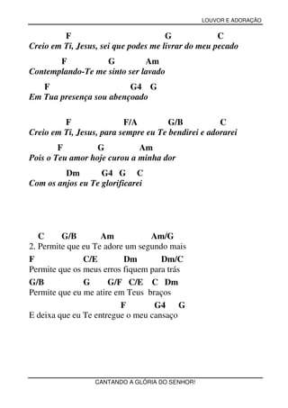 LOUVOR E ADORAÇÃO


         F                            G             C
Creio em Ti, Jesus, sei que podes me livrar do meu pecado
       F           G          Am
Contemplando-Te me sinto ser lavado
   F                     G4 G
Em Tua presença sou abençoado

         F                F/A         G/B           C
Creio em Ti, Jesus, para sempre eu Te bendirei e adorarei
        F         G          Am
Pois o Teu amor hoje curou a minha dor
         Dm        G4 G C
Com os anjos eu Te glorificarei




   C     G/B        Am           Am/G
2. Permite que eu Te adore um segundo mais
F              C/E        Dm        Dm/C
Permite que os meus erros fiquem para trás
G/B            G      G/F C/E C Dm
Permite que eu me atire em Teus braços
                         F        G4 G
E deixa que eu Te entregue o meu cansaço




                  CANTANDO A GLÓRIA DO SENHOR!
 