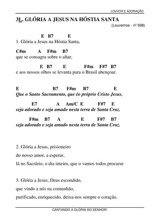 LOUVOR E ADORAÇÃO


3L. GLÓRIA A JESUS NA HÓSTIA SANTA
                                                  (Louvemos - nº 698)

              E B7          E
1. Glória a Jesus na Hóstia Santa,

C#m        A F#m B7
que se consagra sobre o altar,

            E B7         E          F#m F#7 B7
e aos nossos olhos se levanta para o Brasil abençoar.


E                B7    F#m      B7             E
Que o Santo Sacramento, que éo próprio Cristo Jesus,

        E7           A Am/C E            F#7 E
seja adorado e seja amado nesta terra de Santa Cruz.

       F#m B7        A          E        F#7 B7
seja adorado e seja amado nesta terra de Santa Cruz.



2. Glória a Jesus, prisioneiro
do nosso amor, a esperar,
lá no Sacrário, o dia inteiro, que o vamos todos procurar


3. Glória a Jesus, Deus escondido,
que vindo a nós na comunhão,
purificado, enriquecido, deixa-nos sempre o coração.

                   CANTANDO A GLÓRIA DO SENHOR!
 