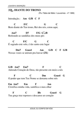 LOUVOR E ADORAÇÃO


32L. DIANTE DO TRONO
                               (Pe. Fábio de Melo / Louvemos - nº 1389)

Introdução.:   Am G/B C F

    C         F/C                  G           C
Bem diante do Teu trono, Rei dos reis, estou aqui,

   Am7           D7         F/G G79/B
Retirando as sandálias dos meus pés

    C          F/C          G            C
É sagrado este solo, é tão santo este lugar

       Dm7      Gsus4         Am       G/B       C    F G/B
Nossas vozes se uniram pra louvar (2X)




G/B Am7      Em7                F               C
Adorado Coração de Deus, tão presente em meio a nós

     F             C          Dm          Gsus4           G
O poder que tem Teu Nome se derrama sobre nós

Em Am7          Em          F           Am
Cristifica minha vida, santifica o meu olhar

    F            C           Bb          Gsus4        G
Tua graça traz repouso e descanso ao coração




                      JESUS, EU CONFIO EM VÓS!
 