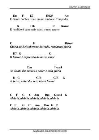 LOUVOR E ADORAÇÃO



  Em      F     E7           E/G#          Am
E diante do Teu trono eu me rendo ao Teu poder

     G          F/G              C      Gsus4
E rendido é bem mais santo o meu querer



C                 F                       Dsus4
Glória ao Rei soberano Salvado, rendamos glória

  D7 G                         C
O louvor é expressão do nosso amor


             Dm                    Dsus4
Ao Santo dos santos o poder e toda glória

  D G                 G/B           C/E        G
A Jesus, o Rei dos reis, nosso louvor



C F       G C Am               Dm      Gsus4   G
Aleluia, aleluia, aleluia, aleluia, aleluia.

C F       G C         Am      Dm G C
Aleluia, aleluia, aleluia, aleluia, aleluia.




                    CANTANDO A GLÓRIA DO SENHOR!
 