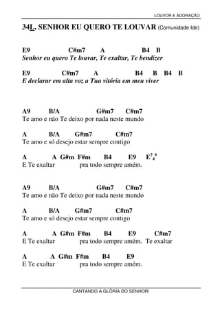 LOUVOR E ADORAÇÃO


34L. SENHOR EU QUERO TE LOUVAR (Comunidade Ide)


E9             C#m7        A               B4 B
Senhor eu quero Te louvar, Te exaltar, Te bendizer

E9           C#m7         A              B4 B B4         B
E declarar em alta voz a Tua vitória em meu viver



A9       B/A              G#m7       C#m7
Te amo e não Te deixo por nada neste mundo

A        B/A       G#m7           C#m7
Te amo e só desejo estar sempre contigo

A          A G#m F#m       B4      E9   E749
E Te exaltar      pra todo sempre amém.


A9       B/A              G#m7       C#m7
Te amo e não Te deixo por nada neste mundo

A        B/A       G#m7           C#m7
Te amo e só desejo estar sempre contigo

A          A G#m F#m       B4      E9      C#m7
E Te exaltar      pra todo sempre amém. Te exaltar

A         A G#m F#m      B4       E9
E Te exaltar     pra todo sempre amém.



                 CANTANDO A GLÓRIA DO SENHOR!
 