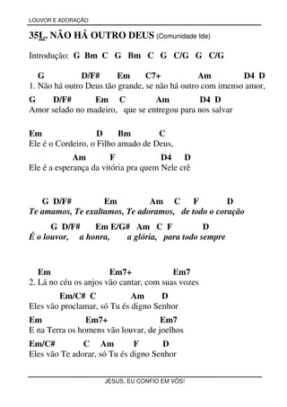 LOUVOR E ADORAÇÃO


35L. NÃO HÁ OUTRO DEUS (Comunidade Ide)

Introdução: G Bm C G Bm C G C/G G C/G

   G           D/F#      Em      C7+            Am         D4 D
1. Não há outro Deus tão grande, se não há outro com imenso amor,
G     D/F#       Em C            Am           D4 D
Amor selado no madeiro, que se entregou para nos salvar

Em                  D     Bm        C
Ele é o Cordeiro, o Filho amado de Deus,
             Am         F             D4    D
Ele é a esperança da vitória pra quem Nele crê


   G D/F#          Em          Am C F              D
Te amamos, Te exaltamos, Te adoramos, de todo o coração
      G D/F#    Em E/G# Am C F             D
É o louvor, a honra,  a glória, para todo sempre



   Em                  Em7+              Em7
2. Lá no céu os anjos vão cantar, com suas vozes
        Em/C# C              Am      D
Eles vão proclamar, só Tu és digno Senhor
Em              Em7+                 Em7
E na Terra os homens vão louvar, de joelhos
Em/C#          C Am           F       D
Eles vão Te adorar, só Tu és digno Senhor


                     JESUS, EU CONFIO EM VÓS!
 