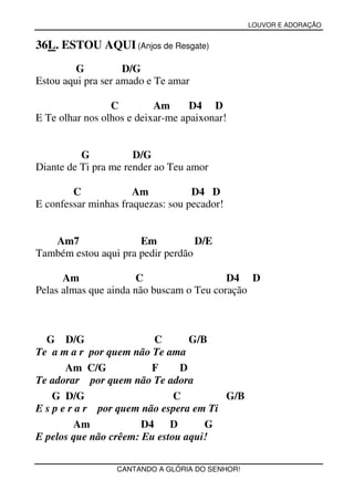 LOUVOR E ADORAÇÃO


36L. ESTOU AQUI (Anjos de Resgate)
         G          D/G
Estou aqui pra ser amado e Te amar

                 C         Am      D4 D
E Te olhar nos olhos e deixar-me apaixonar!


          G           D/G
Diante de Ti pra me render ao Teu amor

        C             Am           D4 D
E confessar minhas fraquezas: sou pecador!


   Am7                Em           D/E
Também estou aqui pra pedir perdão

      Am               C                  D4 D
Pelas almas que ainda não buscam o Teu coração



  G D/G                   C      G/B
Te a m a r por quem não Te ama
       Am C/G            F     D
Te adorar por quem não Te adora
    G D/G                     C         G/B
E s p e r a r por quem não espera em Ti
         Am            D4    D      G
E pelos que não crêem: Eu estou aqui!

                  CANTANDO A GLÓRIA DO SENHOR!
 