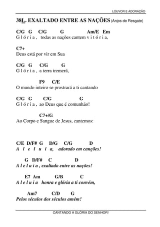 LOUVOR E ADORAÇÃO


38L. EXALTADO ENTRE AS NAÇÕES (Anjos de Resgate)

C/G G C/G               G            Am/E Em
G l ó r i a , todas as nações cantem v i t ó r i a,

C7+
Deus está por vir em Sua

C/G G         C/G         G
G l ó r i a , a terra tremerá,

          F9     C/E
O mundo inteiro se prostrará a ti cantando

C/G G           C/G             G
G l ó r i a , ao Deus que é comunhão!

          C7+/G
Ao Corpo e Sangue de Jesus, cantemos:



C/E D/F# G D/G C/G           D
A l e l u i a, adorado em canções!

     G D/F# C                    D
A l e l u i a , exaltado entre as nações!

     E7 Am          G/B            C
A l e l u i a honra e glória a ti convém,

     Am7          C/D      G
Pelos séculos dos séculos amém!

                    CANTANDO A GLÓRIA DO SENHOR!
 