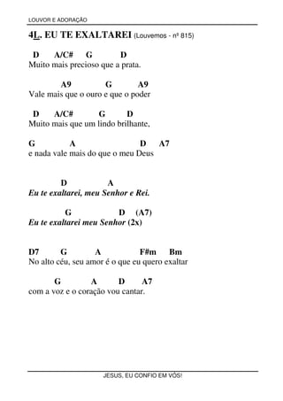 LOUVOR E ADORAÇÃO


4L. EU TE EXALTAREI (Louvemos - nº 815)

 D    A/C# G             D
Muito mais precioso que a prata.

        A9           G         A9
Vale mais que o ouro e que o poder

 D    A/C#         G       D
Muito mais que um lindo brilhante,

G           A                  D   A7
e nada vale mais do que o meu Deus


         D            A
Eu te exaltarei, meu Senhor e Rei.

          G             D (A7)
Eu te exaltarei meu Senhor (2x)


D7       G         A            F#m     Bm
No alto céu, seu amor é o que eu quero exaltar

       G         A       D      A7
com a voz e o coração vou cantar.




                     JESUS, EU CONFIO EM VÓS!
 
