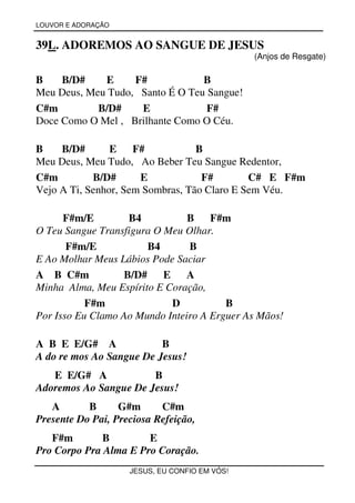 LOUVOR E ADORAÇÃO


39L. ADOREMOS AO SANGUE DE JESUS
                                               (Anjos de Resgate)

B    B/D#    E     F#            B
Meu Deus, Meu Tudo, Santo É O Teu Sangue!
C#m         B/D#    E             F#
Doce Como O Mel , Brilhante Como O Céu.

B    B/D#       E    F#           B
Meu Deus, Meu Tudo, Ao Beber Teu Sangue Redentor,
C#m         B/D#      E            F#        C# E F#m
Vejo A Ti, Senhor, Sem Sombras, Tão Claro E Sem Véu.

      F#m/E        B4           B F#m
O Teu Sangue Transfigura O Meu Olhar.
       F#m/E           B4       B
E Ao Molhar Meus Lábios Pode Saciar
A B C#m           B/D#     E    A
Minha Alma, Meu Espírito E Coração,
           F#m               D          B
Por Isso Eu Clamo Ao Mundo Inteiro A Erguer As Mãos!

A B E E/G# A              B
A do re mos Ao Sangue De Jesus!
   E E/G# A            B
Adoremos Ao Sangue De Jesus!
   A       B      G#m      C#m
Presente Do Pai, Preciosa Refeição,
   F#m        B        E
Pro Corpo Pra Alma E Pro Coração.
                    JESUS, EU CONFIO EM VÓS!
 