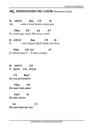 LOUVOR E ADORAÇÃO


40L. PRISIONEIRO DO AMOR (Nicodemos Costa)


D A9/C#      Bm    C9         D
Ah,   como é bom Sentir a doce paz

    F#m       G9      A4        A7
E o amor que suave Me leva a sorrir

D A9/C#         Bm         C9      D
E,      você chegou Qual ladrão me fitou

    F#m      G9 A4             A7
E roubou para si O meu coração



D A9/C#     G9
E agora sem forças

   C9       Bm7
Eu sou prisioneiro

   F#m        G9
Do mais belo amor

    Em7       D
Do doce Jesus

  A4               A47
Do meu bem da cruz




                  CANTANDO A GLÓRIA DO SENHOR!
 