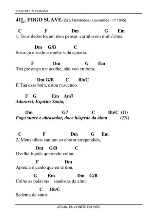 LOUVOR E ADORAÇÃO


41L. FOGO SUAVE (Ziza Fernandes / Louvemos - nº 1045)

 C             F           Dm               G     Em
1. Teus dedos tocam meu pensar, carinho em minh’alma

         Dm G/B              C
Sossega e acalma minha vida agitada.

       F          Dm              G     Em
Tua presença me acolhe, não vou embora,

           Dm G/B         C     Bb/C
É Tua essa hora, estou nascendo

    F G            Em Am7
Adorarei, Espírito Santo,

    Dm                G7             C       Bb/C (G)
Fogo suave e abrasador, doce hóspede da alma      (2X)


 C           F             Dm         G     Em
2. Meus olhos cantam ao chorar arrependida,
          Dm G/B               C
Ovelha fugida querendo voltar.
          F               Dm
Aprecia o canto que eu te dou,
         G      Em            Dm G/B
Colhe as palavras saudosas da alma
            C Bb/C
Sedenta de amor.

                     JESUS, EU CONFIO EM VÓS!
 