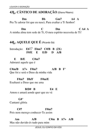 LOUVOR E ADORAÇÃO


43L. CÂNTICO DE ADORAÇÃO (Eliana Ribeiro)

          Dm               Bb           Gm7           A4 A
Pra Te adorar foi que eu nasci, Para exaltar a Ti Senhor!

         Dm              C          Dm                    C A4 A
A minha alma tem sede de Ti, O meu espírito necessita de Ti!


44L. AQUELE QUE É (Ricardo Sá)

Introdução:   Eb479 Ebm7 C#/B B (2X)
              F#/E E    E/D   D A/B

   E    B/E       C#m7
Adorarei aquele que é

C#m/B A7+ F#m7                     A/B B F°
Que foi e será o Deus da minha vida

      F#m7 Db/F          F#m/E
Exaltarei a Deus que me ama

          B/D# B               E4 E
Amou e amará aonde quer que eu vá

       G#°
Cantarei glória

      C#7                  F#m7
Pois nem mereço conhecer-Te assim

   Am            A/B           C#m B A7+ A/B
Mas não duvido és tudo para mim
                     JESUS, EU CONFIO EM VÓS!
 