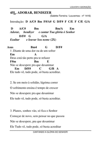 LOUVOR E ADORAÇÃO


  45L. ADORAR, BENDIZER
                                   (Salette Ferreira / Louvemos - nº 1416)

  Introdução: D A/C# Bm F#/A# G D/F# F C/E F C/E G/A

  D      A/C#       Bm               Bm/A        Em
  Adorar, bendizer      e cantar Tua glória ó Senhor
         D/F# G            G/A
  Exaltar     e louvar Seu nome (2X)

Asus               Bm4          G       D/F#
  1 .Diante de uma dor ou de um sofrer
  Em                  A
  Deus está tão perto pra te refazer
  F#m                 Bm          E
  Não se desespere pra que desanimar
      Em      D/F#         C       G/B A
  Ele tudo vê, tudo pode, só basta acreditar.


  2. Se em meio à solidão, lágrima correr
  O sofrimento ensina é tempo de crescer
  Não se desespere pra que desanimar
  Ele tudo vê, tudo pode, só basta acreditar.



  3. Planos, sonhos vão, só fica o Senhor
  Começar de novo, sem pensar no que passou
  Não se desespere, pra que desanimar
  Ele Tudo vê, tudo pode, só basta acreditar
                     CANTANDO A GLÓRIA DO SENHOR!
 