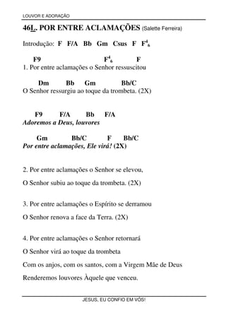 LOUVOR E ADORAÇÃO


46L. POR ENTRE ACLAMAÇÕES (Salette Ferreira)

Introdução: F F/A Bb Gm Csus F F46

    F9                       F 46        F
1. Por entre aclamações o Senhor ressuscitou

     Dm        Bb    Gm            Bb/C
O Senhor ressurgiu ao toque da trombeta. (2X)


   F9      F/A      Bb F/A
Adoremos a Deus, louvores

     Gm         Bb/C         F     Bb/C
Por entre aclamações, Ele virá! (2X)


2. Por entre aclamações o Senhor se elevou,
O Senhor subiu ao toque da trombeta. (2X)


3. Por entre aclamações o Espírito se derramou
O Senhor renova a face da Terra. (2X)


4. Por entre aclamações o Senhor retornará
O Senhor virá ao toque da trombeta
Com os anjos, com os santos, com a Virgem Mãe de Deus
Renderemos louvores Àquele que venceu.


                     JESUS, EU CONFIO EM VÓS!
 