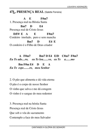 LOUVOR E ADORAÇÃO


47L. PRESENÇA REAL (Salette Ferreira)

            A E            F#m7
1. Presença real na Hóstia Santa
         Bm7 D            E4
Presença real de Cristo Jesus
   D/F# E A          E          F#m7
Cordeiro imolado, puro e sem mancha
               Bm7      D        E4 E
O cordeiro é o Filho de Deus criador


       A F#m7          Bm7 D E4 E/D C#m7 F#m7
Eu Te ado....ro, eu Te lou.......vo, eu Te a.......mo
      Bm F#m E4 D E A
Eu Te espe........ro, meu Senhor



2. O pão que alimenta e dá vida eterna
O pão é o corpo de nosso Senhor
O vinho que salva e me dá coragem
O vinho é o sangue do meu redentor


3. Presença real na hóstia Santa
Presença real de Cristo Jesus
Que sob o véu do sacramento
Contemplo a face do meu Salvador


                   CANTANDO A GLÓRIA DO SENHOR!
 