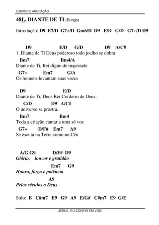 LOUVOR E ADORAÇÃO


48L. DIANTE DE TI (Dunga)

Introdução: D9 E7/D G7+/D Gm6/D D9 E/D G/D G7+/D D9


     D9               E/D G/D                D9 A/C#
1. Diante de Ti Deus poderoso todo joelho se dobra
  Bm7                  Bm4/A
Diante de Ti, Rei digno de majestade
 G7+          Em7         G/A
Os homens levantam suas vozes

 D9                     E/D
Diante de Ti, Deus Rei Cordeiro de Deus,
    G/D           D9 A/C#
O universo se prostra,
 Bm7                   Bm4
Toda a criação cantar a uma só voz
 G7+       D/F# Em7        A9
Se escuta na Terra como no Céu


 A/G G9          D/F# D9
Glória, louvor e gratidão
                 Em7    G9
Honra, força e potência
                A9
Pelos séculos a Deus

Solo: B C#m7 E9 G9 A9 E/G# C#m7 E9 G/E

                       JESUS, EU CONFIO EM VÓS!
 