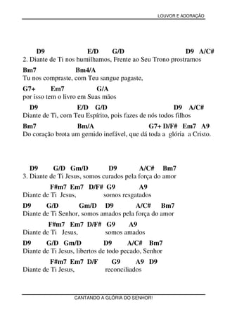 LOUVOR E ADORAÇÃO




     D9                E/D     G/D                       D9 A/C#
2. Diante de Ti nos humilhamos, Frente ao Seu Trono prostramos
Bm7               Bm4/A
Tu nos compraste, com Teu sangue pagaste,
G7+        Em7             G/A
por isso tem o livro em Suas mãos
  D9               E/D G/D                             D9 A/C#
Diante de Ti, com Teu Espírito, pois fazes de nós todos filhos
Bm7               Bm/A                      G7+ D/F# Em7 A9
Do coração brota um gemido inefável, que dá toda a glória a Cristo.




   D9      G/D Gm/D            D9         A/C# Bm7
3. Diante de Ti Jesus, somos curados pela força do amor
          F#m7 Em7 D/F# G9         A9
Diante de Ti Jesus,    somos resgatados
D9      G/D         Gm/D D9            A/C# Bm7
Diante de Ti Senhor, somos amados pela força do amor
         F#m7 Em7 D/F# G9     A9
Diante de Ti Jesus,    somos amados
D9      G/D Gm/D               D9      A/C# Bm7
Diante de Ti Jesus, libertos de todo pecado, Senhor
          F#m7 Em7 D/F          G9       A9 D9
Diante de Ti Jesus,           reconciliados



                  CANTANDO A GLÓRIA DO SENHOR!
 