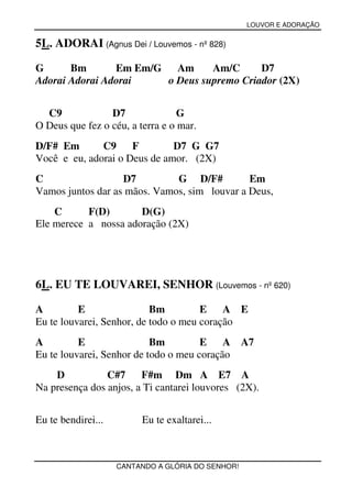 LOUVOR E ADORAÇÃO


5L. ADORAI (Agnus Dei / Louvemos - nº 828)

G      Bm       Em Em/G Am      Am/C      D7
Adorai Adorai Adorai   o Deus supremo Criador (2X)


  C9             D7               G
O Deus que fez o céu, a terra e o mar.
D/F# Em       C9     F        D7 G G7
Você e eu, adorai o Deus de amor. (2X)
C                  D7         G D/F#          Em
Vamos juntos dar as mãos. Vamos, sim louvar a Deus,
    C      F(D)       D(G)
Ele merece a nossa adoração (2X)




6L. EU TE LOUVAREI, SENHOR (Louvemos - nº 620)

A         E                Bm         E    A E
Eu te louvarei, Senhor, de todo o meu coração
A         E                Bm         E    A A7
Eu te louvarei, Senhor de todo o meu coração
    D           C#7     F#m Dm A E7 A
Na presença dos anjos, a Ti cantarei louvores (2X).


Eu te bendirei...        Eu te exaltarei...



                    CANTANDO A GLÓRIA DO SENHOR!
 